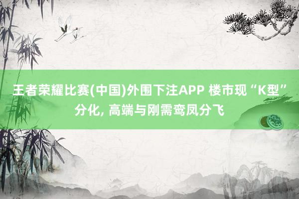 王者荣耀比赛(中国)外围下注APP 楼市现“K型”分化， 高端与刚需鸾凤分飞