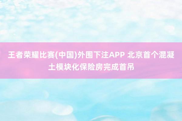 王者荣耀比赛(中国)外围下注APP 北京首个混凝土模块化保险房完成首吊