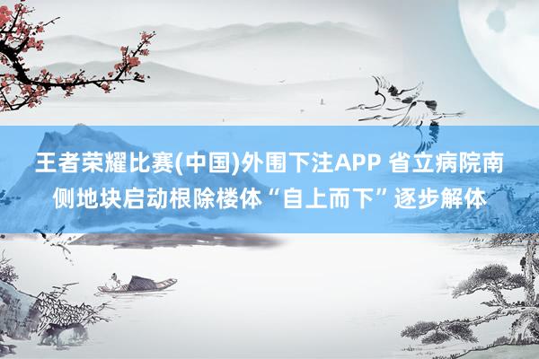 王者荣耀比赛(中国)外围下注APP 省立病院南侧地块启动根除楼体“自上而下”逐步解体
