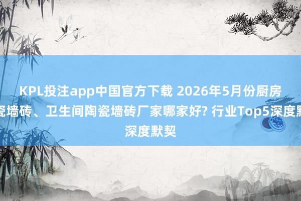 KPL投注app中国官方下载 2026年5月份厨房陶瓷墙砖、卫生间陶瓷墙砖厂家哪家好? 行业Top5深度默契
