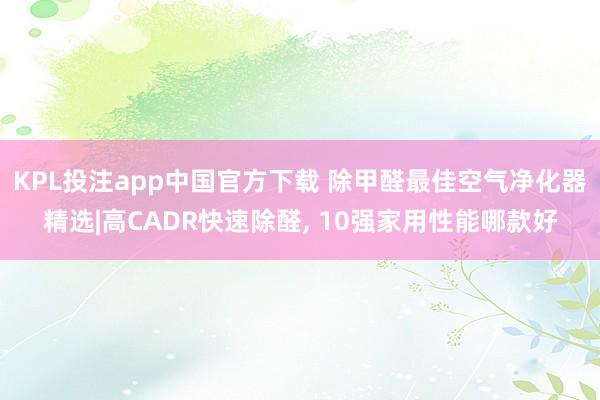 KPL投注app中国官方下载 除甲醛最佳空气净化器精选|高CADR快速除醛， 10强家用性能哪款好