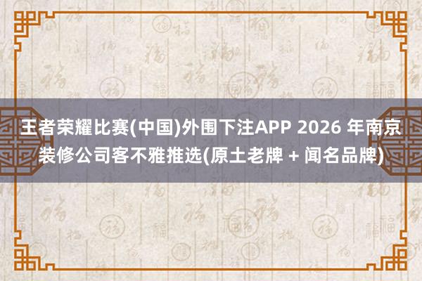 王者荣耀比赛(中国)外围下注APP 2026 年南京装修公司客不雅推选(原土老牌 + 闻名品牌)