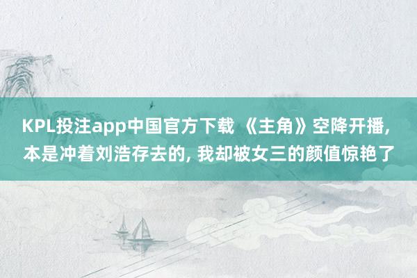 KPL投注app中国官方下载 《主角》空降开播， 本是冲着刘浩存去的， 我却被女三的颜值惊艳了