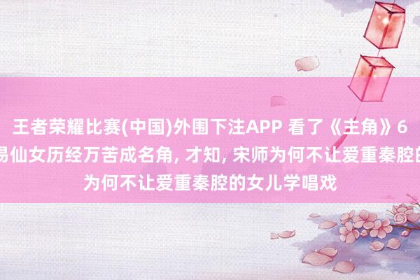 王者荣耀比赛(中国)外围下注APP 看了《主角》65万字原著， 易仙女历经万苦成名角， 才知， 宋师为何不让爱重秦腔的女儿学唱戏