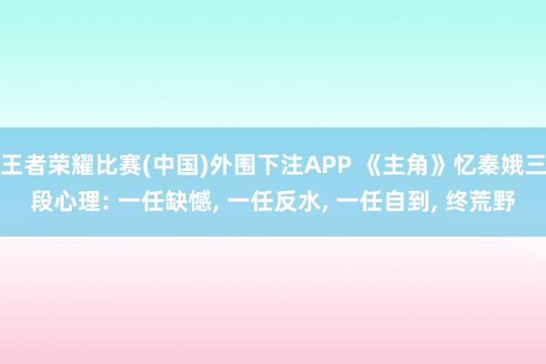 王者荣耀比赛(中国)外围下注APP 《主角》忆秦娥三段心理: 一任缺憾， 一任反水， 一任自到， 终荒野