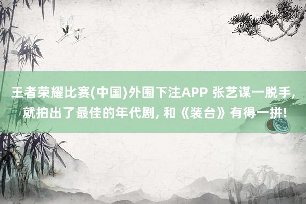 王者荣耀比赛(中国)外围下注APP 张艺谋一脱手， 就拍出了最佳的年代剧， 和《装台》有得一拼!