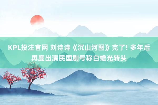 KPL投注官网 刘诗诗《沉山河图》完了! 多年后再度出演民国剧号称白蟾光转头