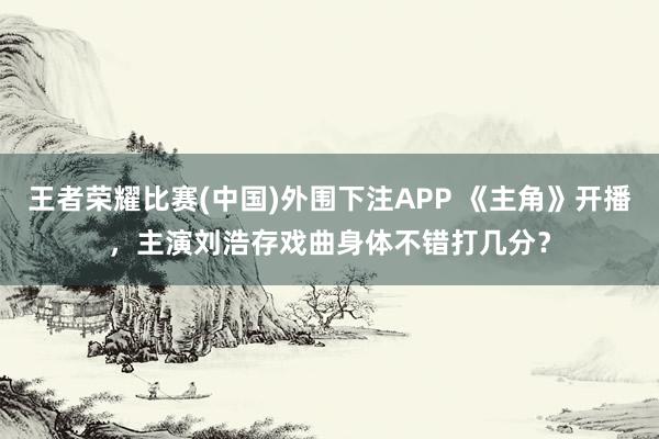 王者荣耀比赛(中国)外围下注APP 《主角》开播,主演刘浩存戏曲身体不错打几分?
