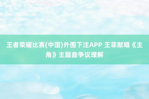 王者荣耀比赛(中国)外围下注APP 王菲献唱《主角》主题曲争议理解