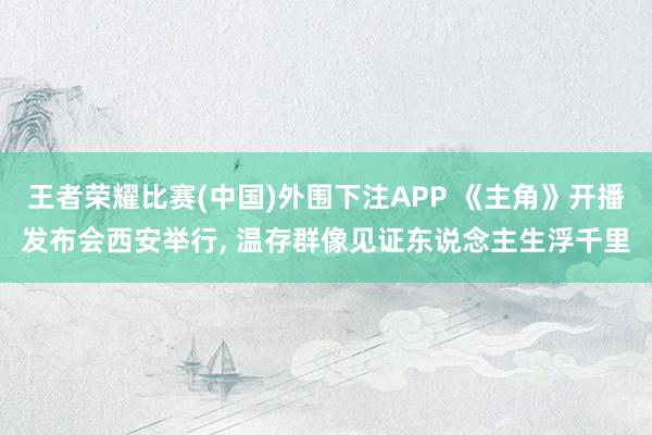 王者荣耀比赛(中国)外围下注APP 《主角》开播发布会西安举行， 温存群像见证东说念主生浮千里