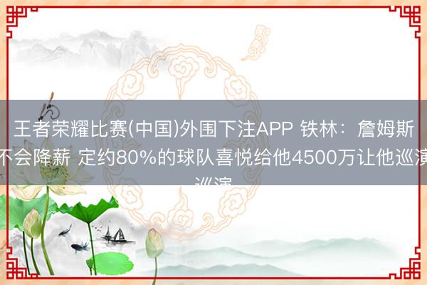 王者荣耀比赛(中国)外围下注APP 铁林：詹姆斯不会降薪 定约80%的球队喜悦给他4500万让他巡演