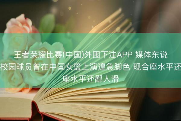 王者荣耀比赛(中国)外围下注APP 媒体东说念主：校园球员曾在中国女篮上演遑急脚色 现合座水平还鄙人滑
