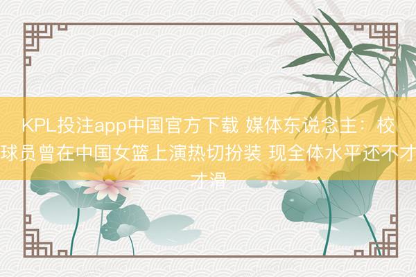 KPL投注app中国官方下载 媒体东说念主：校园球员曾在中国女篮上演热切扮装 现全体水平还不才滑