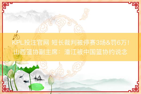 KPL投注官网 短长裁判被停赛3场&罚6万！山西篮协副主席：潘江被中国篮协约说念
