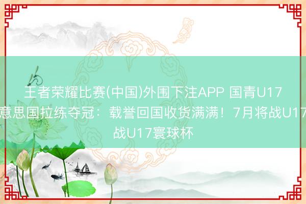 王者荣耀比赛(中国)外围下注APP 国青U17女篮好意思国拉练夺冠：载誉回国收货满满！7月将战U17寰球杯