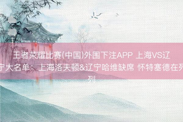 王者荣耀比赛(中国)外围下注APP 上海VS辽宁大名单：上海洛夫顿&辽宁哈维缺席 怀特塞德在列