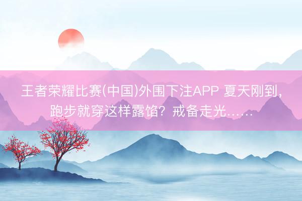 王者荣耀比赛(中国)外围下注APP 夏天刚到，跑步就穿这样露馅？戒备走光……