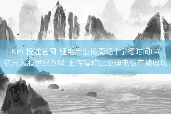 KPL投注官网 锂电产业链周记 | 宁德时间64亿元入股世纪互联 王传福称比亚迪电板产能殷切