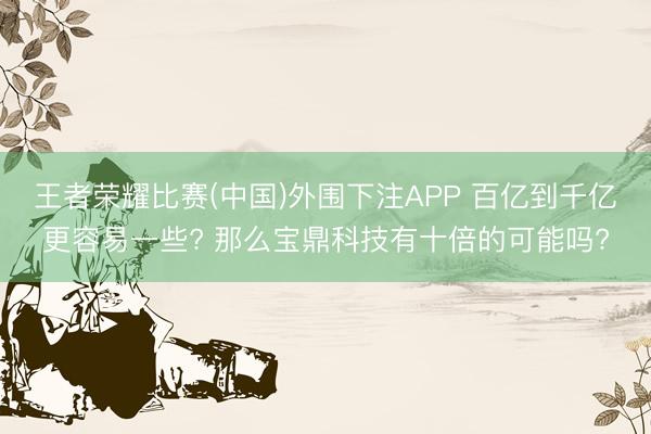 王者荣耀比赛(中国)外围下注APP 百亿到千亿更容易一些? 那么宝鼎科技有十倍的可能吗?