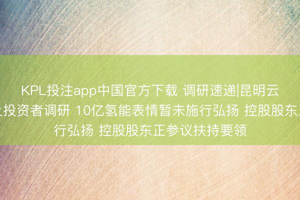 KPL投注app中国官方下载 调研速递|昆明云内能源领受网上投资者调研 10亿氢能表情暂未施行弘扬 控股股东正参议扶持要领