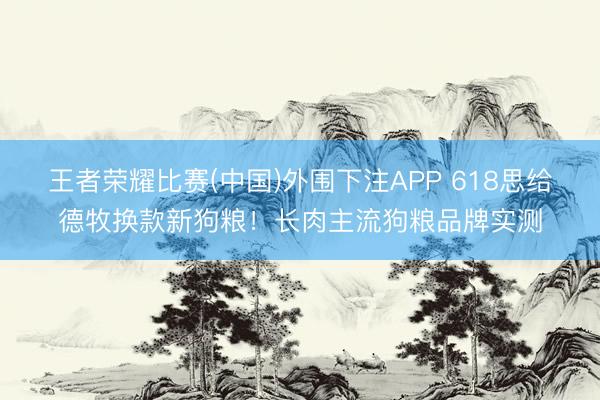 王者荣耀比赛(中国)外围下注APP 618思给德牧换款新狗粮！长肉主流狗粮品牌实测