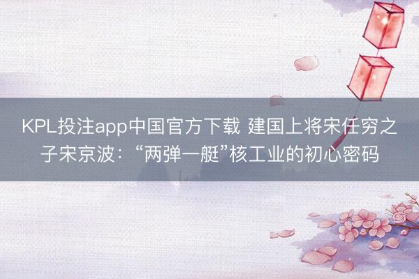 KPL投注app中国官方下载 建国上将宋任穷之子宋京波：“两弹一艇”核工业的初心密码