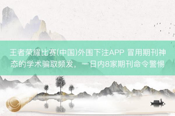 王者荣耀比赛(中国)外围下注APP 冒用期刊神态的学术骗取频发，一日内8家期刊命令警惕