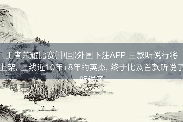王者荣耀比赛(中国)外围下注APP 三款听说行将上架， 上线近10年+8年的英杰， 终于比及首款听说了