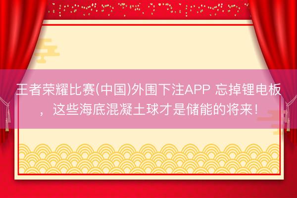 王者荣耀比赛(中国)外围下注APP 忘掉锂电板，这些海底混凝土球才是储能的将来！