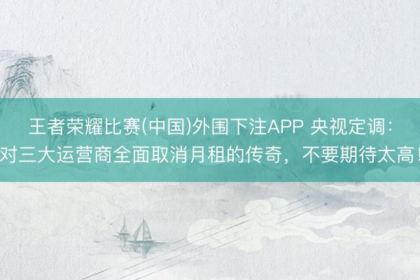 王者荣耀比赛(中国)外围下注APP 央视定调：对三大运营商全面取消月租的传奇，不要期待太高！
