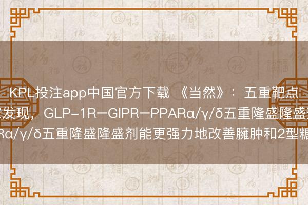 KPL投注app中国官方下载 《当然》：五重靶点，强力减重！科学家发现，GLP-1R–GIPR–PPARα/γ/δ五重隆盛隆盛剂能更强力地改善臃肿和2型糖尿病
