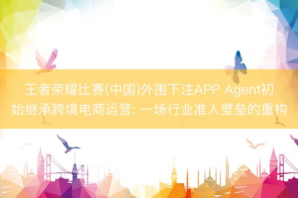 王者荣耀比赛(中国)外围下注APP Agent初始继承跨境电商运营: 一场行业准入壁垒的重构