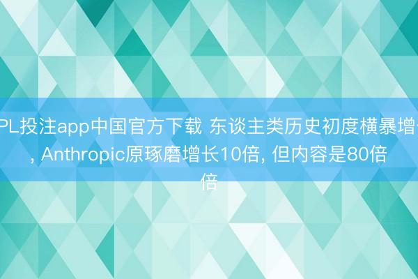 KPL投注app中国官方下载 东谈主类历史初度横暴增长， Anthropic原琢磨增长10倍， 但内容是80倍
