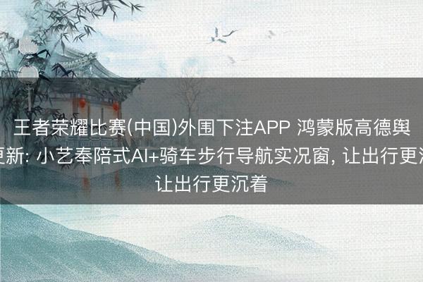 王者荣耀比赛(中国)外围下注APP 鸿蒙版高德舆图更新: 小艺奉陪式AI+骑车步行导航实况窗， 让出行更沉着