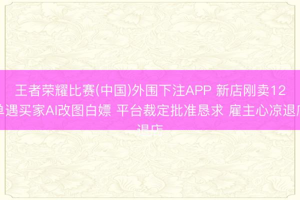 王者荣耀比赛(中国)外围下注APP 新店刚卖12单遇买家AI改图白嫖 平台裁定批准恳求 雇主心凉退店