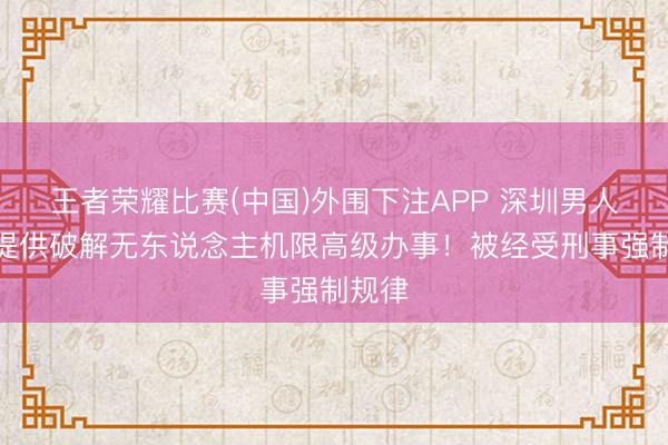 王者荣耀比赛(中国)外围下注APP 深圳男人积恶提供破解无东说念主机限高级办事！被经受刑事强制规律