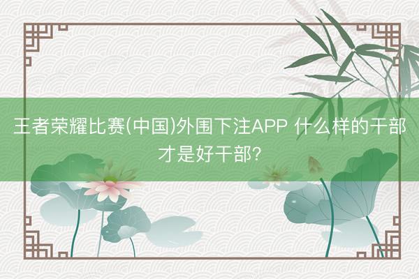 王者荣耀比赛(中国)外围下注APP 什么样的干部才是好干部？