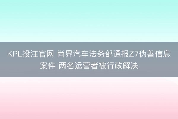 KPL投注官网 尚界汽车法务部通报Z7伪善信息案件 两名运营者被行政解决