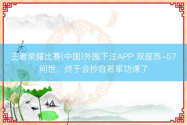 王者荣耀比赛(中国)外围下注APP 双座苏-57问世，终于会抄自若军功课了