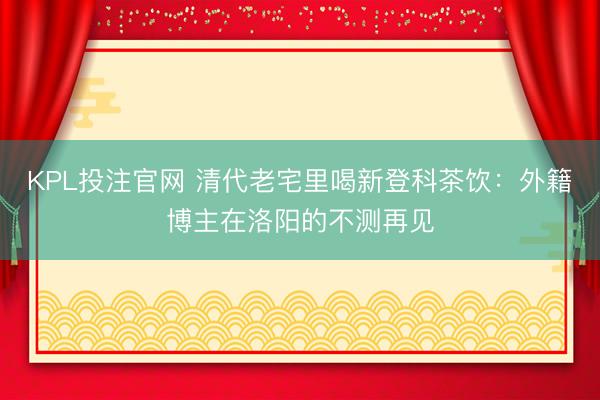 KPL投注官网 清代老宅里喝新登科茶饮：外籍博主在洛阳的不测再见