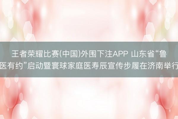 王者荣耀比赛(中国)外围下注APP 山东省“鲁医有约”启动暨寰球家庭医寿辰宣传步履在济南举行