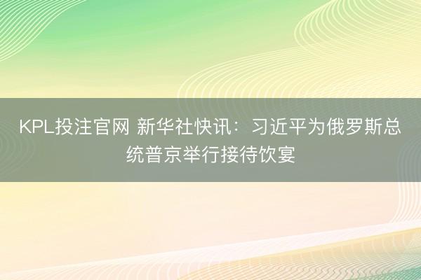 KPL投注官网 新华社快讯：习近平为俄罗斯总统普京举行接待饮宴