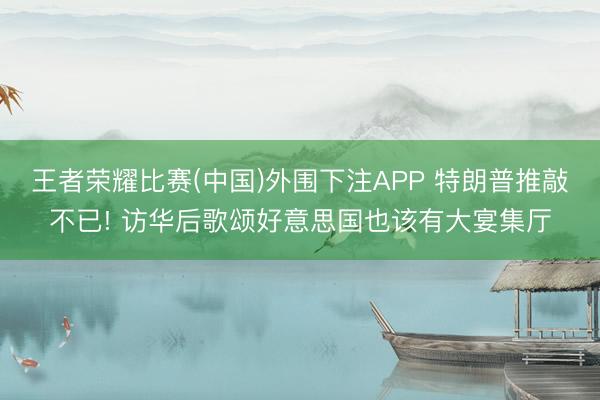 王者荣耀比赛(中国)外围下注APP 特朗普推敲不已! 访华后歌颂好意思国也该有大宴集厅