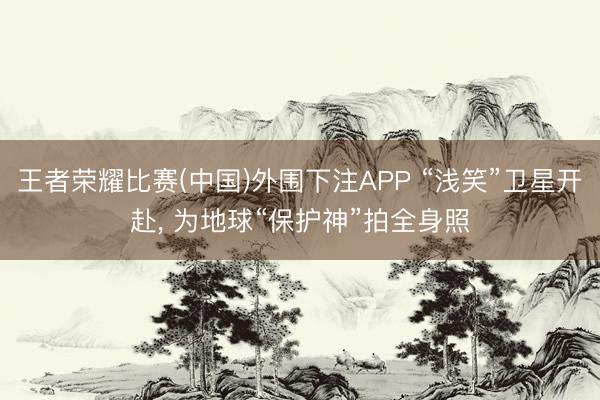 王者荣耀比赛(中国)外围下注APP “浅笑”卫星开赴， 为地球“保护神”拍全身照