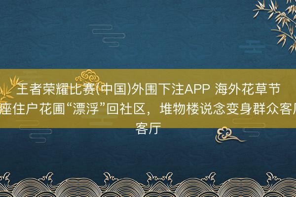 王者荣耀比赛(中国)外围下注APP 海外花草节8座住户花圃“漂浮”回社区，堆物楼说念变身群众客厅