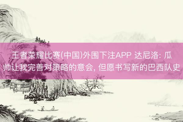 王者荣耀比赛(中国)外围下注APP 达尼洛: 瓜帅让我完善对策略的意会， 但愿书写新的巴西队史