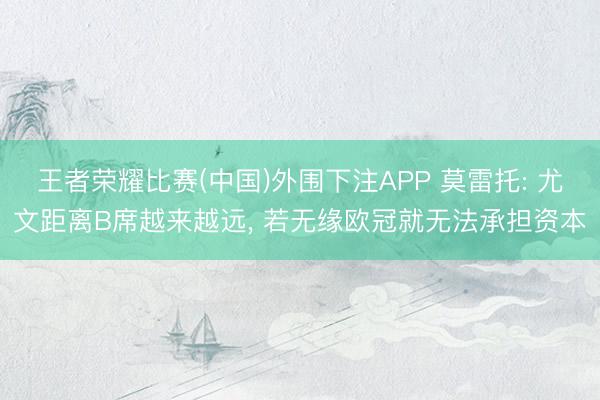 王者荣耀比赛(中国)外围下注APP 莫雷托: 尤文距离B席越来越远， 若无缘欧冠就无法承担资本
