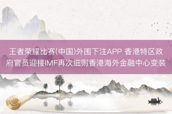 王者荣耀比赛(中国)外围下注APP 香港特区政府官员迎接IMF再次细则香港海外金融中心变装