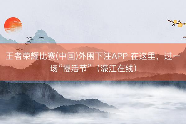 王者荣耀比赛(中国)外围下注APP 在这里，过一场“慢活节”（濠江在线）