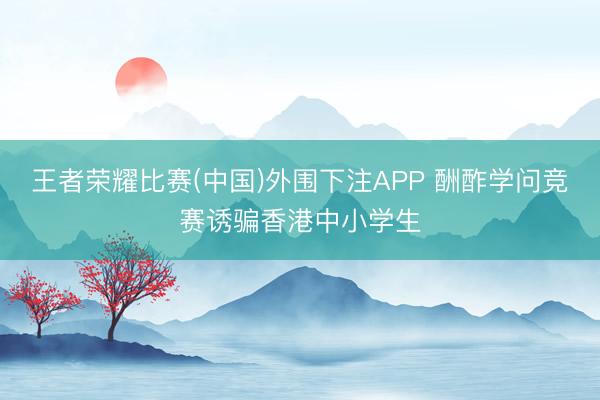 王者荣耀比赛(中国)外围下注APP 酬酢学问竞赛诱骗香港中小学生